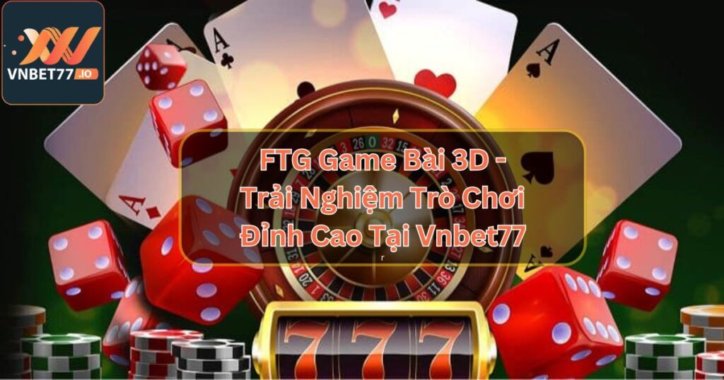 FTG Game Bài 3D - Trải Nghiệm Trò Chơi Đỉnh Cao Tại Vnbet77